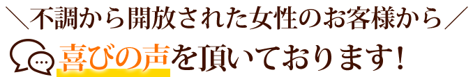 ＼不調から開放された女性のお客様から／喜びの声を頂いております！