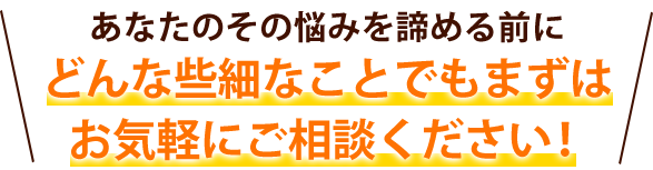 あなたのその悩みを諦める前にどんな些細なことでもまずはお気軽にご相談ください！